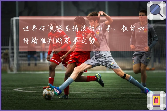 世界杯滚球竞猜技巧分享，教你如何精准判断赛事走势