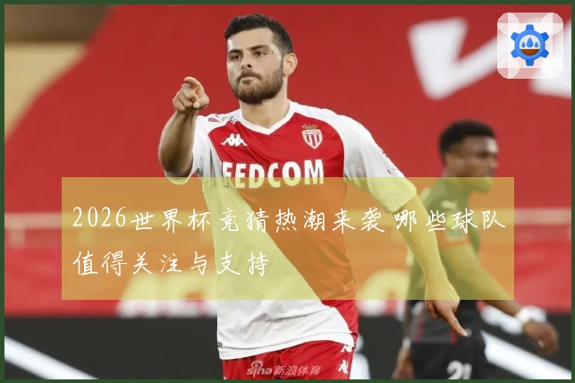 2026世界杯竞猜热潮来袭 哪些球队值得关注与支持