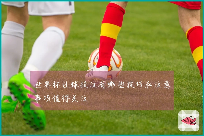 世界杯让球投注有哪些技巧和注意事项值得关注