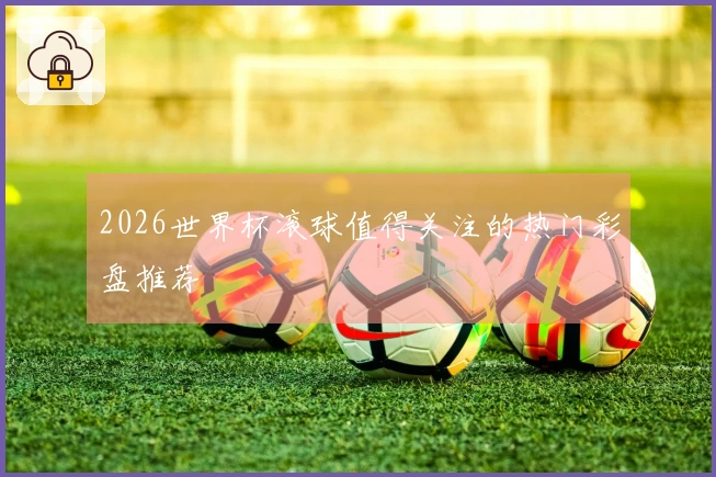 2026世界杯滚球值得关注的热门彩盘推荐