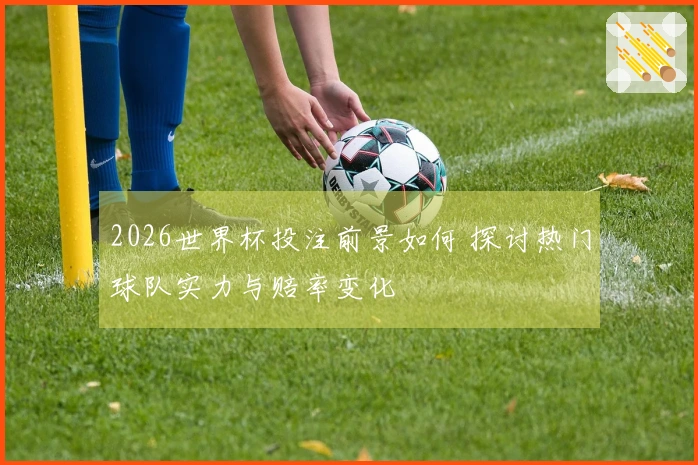 2026世界杯投注前景如何 探讨热门球队实力与赔率变化